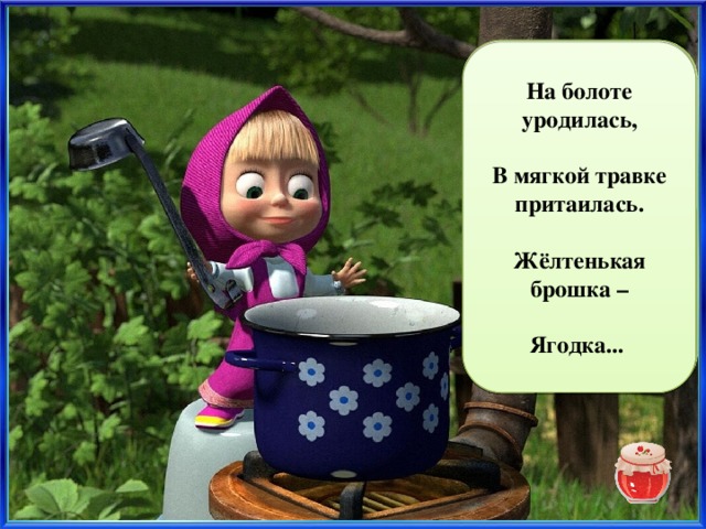 На болоте уродилась,  В мягкой травке притаилась. морошка  Жёлтенькая брошка –  Ягодка...  