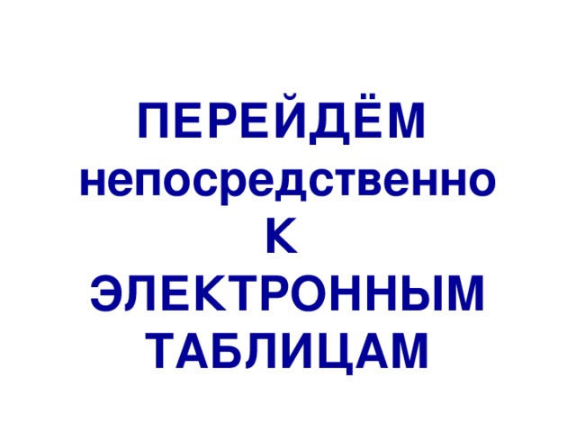 ПЕРЕЙДЁМ непосредственно К ЭЛЕКТРОННЫМ ТАБЛИЦАМ 
