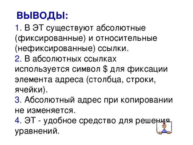 ВЫВОДЫ: 1 . В ЭТ существуют абсолютные (фиксированные) и относительные (нефиксированные) ссылки. 2 . В абсолютных ссылках используется символ $ для фиксации элемента адреса (столбца, строки, ячейки). 3 . Абсолютный адрес при копировании не изменяется. 4 . ЭТ - удобное средство для решения уравнений. 