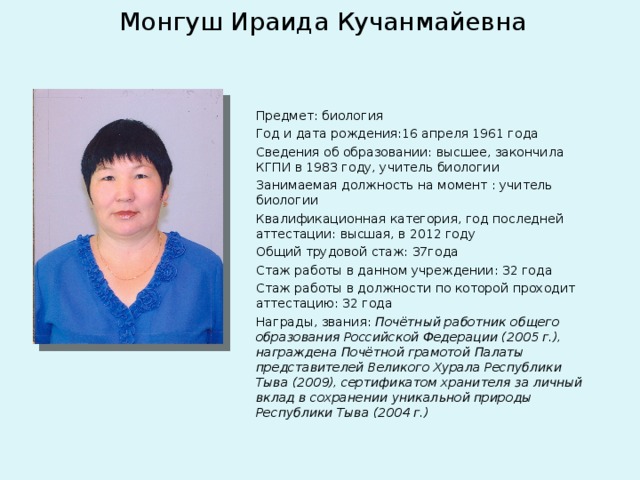 Монгуш Ираида Кучанмайевна Предмет: биология Год и дата рождения:16 апреля 1961 года Сведения об образовании: высшее, закончила КГПИ в 1983 году, учитель биологии Занимаемая должность на момент : учитель биологии Квалификационная категория, год последней аттестации: высшая, в 2012 году Общий трудовой стаж: 37года Стаж работы в данном учреждении: 32 года Стаж работы в должности по которой проходит аттестацию: 32 года Награды, звания: Почётный работник общего образования Российской Федерации (2005 г.), награждена Почётной грамотой Палаты представителей Великого Хурала Республики Тыва (2009), сертификатом хранителя за личный вклад в сохранении уникальной природы Республики Тыва (2004 г.)  