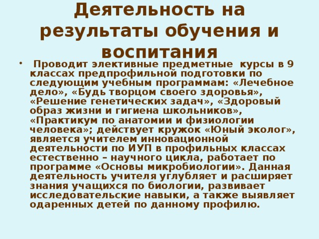 Деятельность на результаты обучения и воспитания  Проводит элективные предметные курсы в 9 классах предпрофильной подготовки по следующим учебным программам: «Лечебное дело», «Будь творцом своего здоровья», «Решение генетических задач», «Здоровый образ жизни и гигиена школьников», «Практикум по анатомии и физиологии человека»; действует кружок «Юный эколог», является учителем инновационной деятельности по ИУП в профильных классах естественно – научного цикла, работает по программе «Основы микробиологии». Данная деятельность учителя углубляет и расширяет знания учащихся по биологии, развивает исследовательские навыки, а также выявляет одаренных детей по данному профилю.  