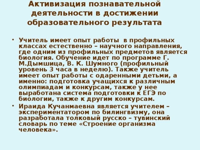 Активизация познавательной деятельности в достижении образовательного результата Учитель имеет опыт работы в профильных классах естественно – научного направления, где одним из профильных предметов является биология. Обучение идет по программе Г. М.Дымшица, В. К. Шумного (профильный уровень 3 часа в неделю). Также учитель имеет опыт работы с одаренными детьми, а именно: подготовка учащихся к различным олимпиадам и конкурсам, также у нее выработана система подготовки к ЕГЭ по биологии, также к другим конкурсам. Ираида Кучанмаевна является учителем – экспериментатором по билингвизму, она разработала толковый русско – тувинский словарь по теме «Строение организма человека».  