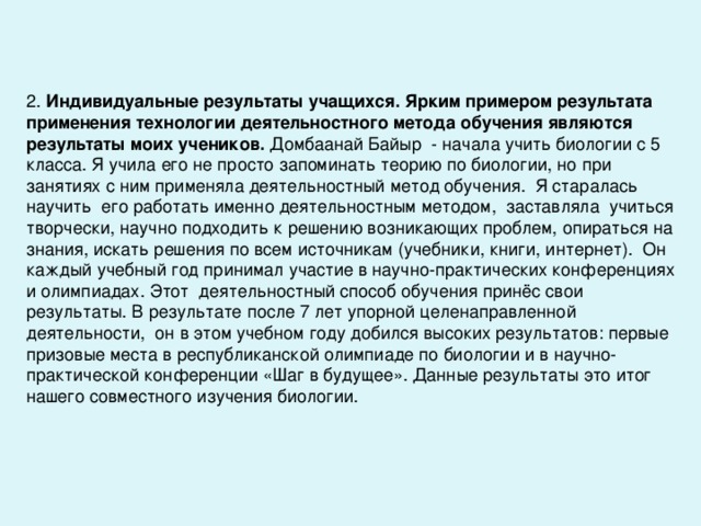 2. Индивидуальные результаты учащихся. Ярким примером результата применения технологии деятельностного метода обучения являются результаты моих учеников. Домбаанай Байыр - начала учить биологии с 5 класса. Я учила его не просто запоминать теорию по биологии, но при занятиях с ним применяла деятельностный метод обучения. Я старалась научить его работать именно деятельностным методом, заставляла учиться творчески, научно подходить к решению возникающих проблем, опираться на знания, искать решения по всем источникам (учебники, книги, интернет). Он каждый учебный год принимал участие в научно-практических конференциях и олимпиадах. Этот деятельностный способ обучения принёс свои результаты. В результате после 7 лет упорной целенаправленной деятельности, он в этом учебном году добился высоких результатов: первые призовые места в республиканской олимпиаде по биологии и в научно-практической конференции «Шаг в будущее». Данные результаты это итог нашего совместного изучения биологии. 