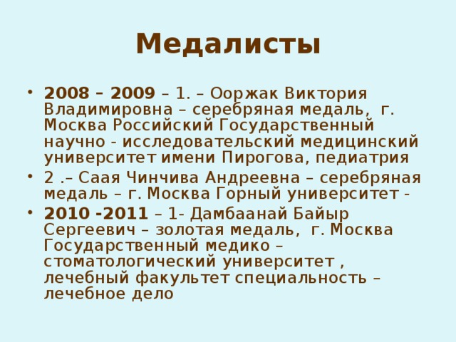 Медалисты 2008 – 2009 – 1. – Ооржак Виктория Владимировна – серебряная медаль, г. Москва Российский Государственный научно - исследовательский медицинский университет имени Пирогова, педиатрия 2 .– Саая Чинчива Андреевна – серебряная медаль – г. Москва Горный университет - 2010 -2011 – 1- Дамбаанай Байыр Сергеевич – золотая медаль, г. Москва Государственный медико – стоматологический университет , лечебный факультет специальность – лечебное дело  