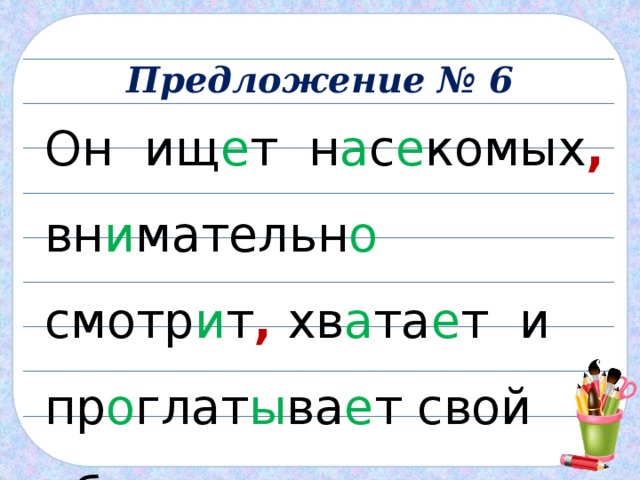 Предложение № 6 Он ищ е т н а с е комых , вн и мательн о смотр и т , хв а та е т и пр о глат ы ва е т свой о бе д . 