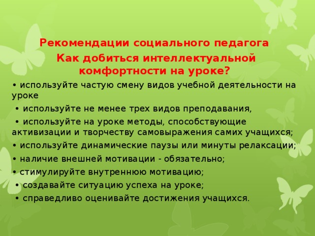 Рекомендации социального педагога Как добиться интеллектуальной комфортности на уроке? • используйте частую смену видов учебной деятельности на уроке • используйте не менее трех видов преподавания, • используйте на уроке методы, способствующие активизации и творчеству самовыражения самих учащихся; • используйте динамические паузы или минуты релаксации; • наличие внешней мотивации - обязательно; • стимулируйте внутреннюю мотивацию; • создавайте ситуацию успеха на уроке; • справедливо оценивайте достижения учащихся. 