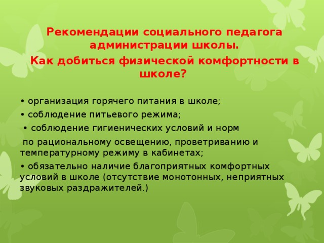 Рекомендации социального педагога администрации школы. Как добиться физической комфортности в школе? • организация горячего питания в школе; • соблюдение питьевого режима; • соблюдение гигиенических условий и норм  по рациональному освещению, проветриванию и температурному режиму в кабинетах; • обязательно наличие благоприятных комфортных условий в школе (отсутствие монотонных, неприятных звуковых раздражителей.) 