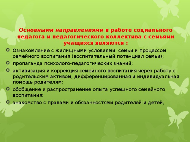 Основными направлениями  в работе социального педагога и педагогического коллектива с семьями учащихся являются : Ознакомление с жилищными условиями семьи и процессом семейного воспитания (воспитательный потенциал семьи); пропаганда психолого-педагогических знаний; активизация и коррекция семейного воспитания через работу с родительским активом, дифференцированная и индивидуальная помощь родителям; обобщение и распространение опыта успешного семейного воспитания; знакомство с правами и обязанностями родителей и детей; 