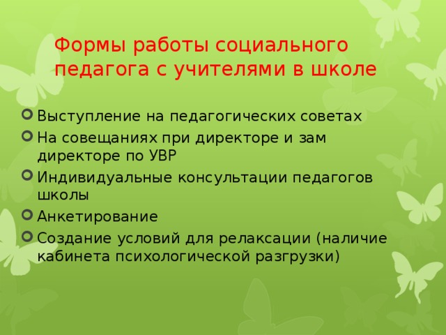 Формы работы социального педагога с учителями в школе Выступление на педагогических советах На совещаниях при директоре и зам директоре по УВР Индивидуальные консультации педагогов школы Анкетирование Создание условий для релаксации (наличие кабинета психологической разгрузки) 
