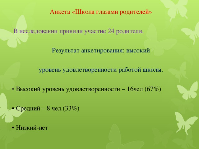 Анкета «Школа глазами родителей»  В исследовании приняли участие 24 родителя.  Результат анкетирования: высокий уровень удовлетворенности работой школы. • Высокий уровень удовлетворенности – 16чел (67%) • Средний – 8 чел.(33%) • Низкий-нет 
