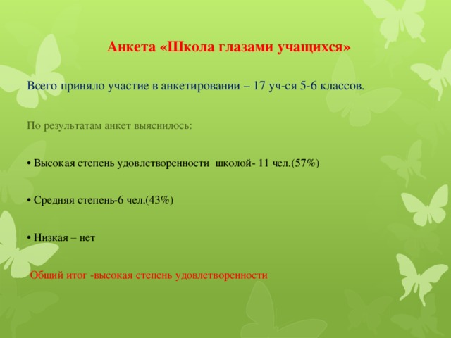 Анкета «Школа глазами учащихся» Всего приняло участие в анкетировании – 17 уч-ся 5-6 классов. По результатам анкет выяснилось: • Высокая степень удовлетворенности школой- 11 чел.(57%) • Средняя степень-6 чел.(43%) • Низкая – нет  Общий итог -высокая степень удовлетворенности 