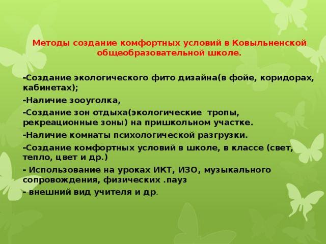 Методы создание комфортных условий в Ковыльненской общеобразовательной школе.  -Создание экологического фито дизайна(в фойе, коридорах, кабинетах); -Наличие зооуголка, -Создание зон отдыха(экологические тропы, рекреационные зоны) на пришкольном участке. -Наличие комнаты психологической разгрузки. -Создание комфортных условий в школе, в классе (свет, тепло, цвет и др.) - Использование на уроках ИКТ, ИЗО, музыкального сопровождения, физических .пауз - внешний вид учителя и др . 