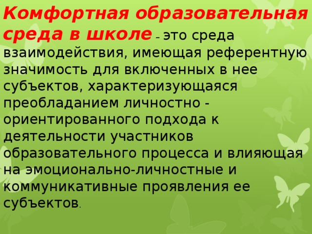 Комфортная образовательная среда в школе   – это среда взаимодействия, имеющая референтную значимость для включенных в нее субъектов, характеризующаяся преобладанием личностно - ориентированного подхода к деятельности участников образовательного процесса и влияющая на эмоционально-личностные и коммуникативные проявления ее субъектов . 