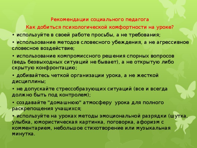 Рекомендации социального педагога Как добиться психологической комфортности на уроке? • используйте в своей работе просьбы, а не требования; • использование методов словесного убеждения, а не агрессивное словесное воздействие; • использование компромиссного решения спорных вопросов (ведь безвыходных ситуаций не бывает), а не открытую либо скрытую конфронтацию; • добивайтесь четкой организации урока, а не жесткой дисциплины; • не допускайте стрессобразующих ситуаций (все и всегда должно быть под контролем); • создавайте 