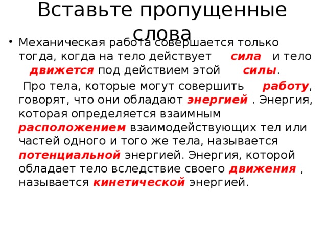 Вставьте пропущенные слова Механическая работа совершается только тогда, когда на тело действует сила  и тело движется  под действием этой силы .  Про тела, которые могут совершить работу , говорят, что они обладают энергией . Энергия, которая определяется взаимным расположением взаимодействующих тел или частей одного и того же тела, называется потенциальной энергией. Энергия, которой обладает тело вследствие своего движения , называется кинетической энергией. 