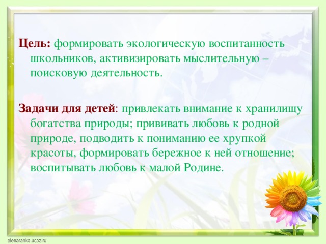  Цель: формировать экологическую воспитанность школьников, активизировать мыслительную – поисковую деятельность.  Задачи для детей : привлекать внимание к хранилищу богатства природы; прививать любовь к родной природе, подводить к пониманию ее хрупкой красоты, формировать бережное к ней отношение; воспитывать любовь к малой Родине. 