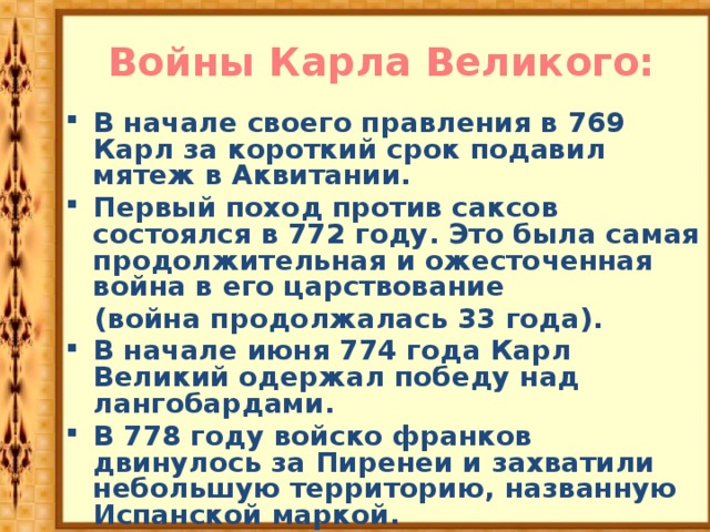 Войны Карла Великого: В начале своего правления в 769 Карл за короткий срок подавил мятеж в Аквитании. Первый поход против саксов состоялся в 772 году. Это была самая продолжительная и ожесточенная война в его царствование  (война продолжалась 33 года). В начале июня 774 года Карл Великий одержал победу над лангобардами. В 778 году войско франков двинулось за Пиренеи и захватили небольшую территорию, названную Испанской маркой. 781 год – присоединение Баварии В 90-е гг. были покорены лютичи и авары. 