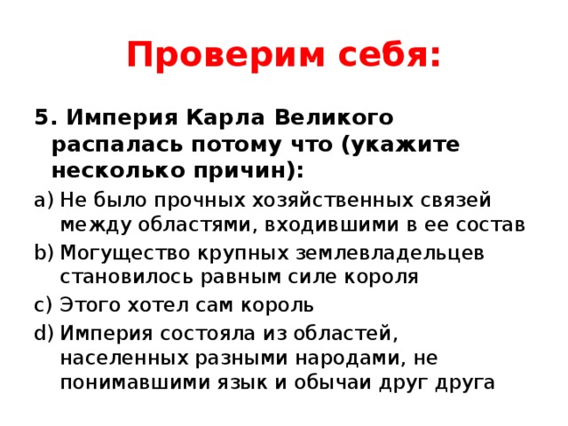 Проверим себя: 5. Империя Карла Великого распалась потому что (укажите несколько причин): Не было прочных хозяйственных связей между областями, входившими в ее состав Могущество крупных землевладельцев становилось равным силе короля Этого хотел сам король Империя состояла из областей, населенных разными народами, не понимавшими язык и обычаи друг друга 