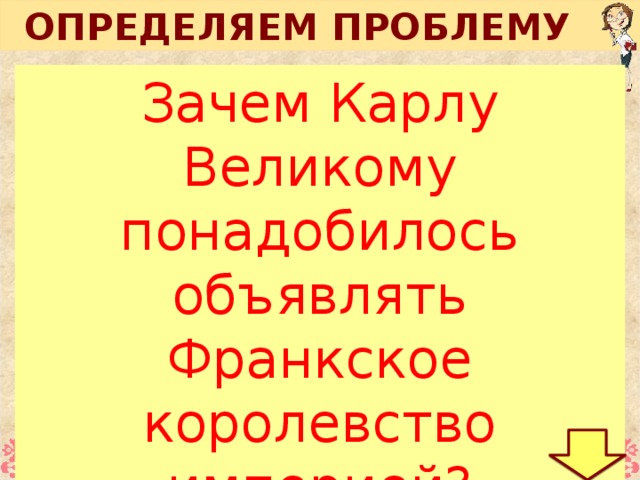 ОПРЕДЕЛЯЕМ ПРОБЛЕМУ Зачем Карлу Великому понадобилось объявлять Франкское королевство империей? В 476  году вождь отряда германских наёмников Одоакр сверг последнего западноримского императора, провозгласил себя королём Италии, а императорскую корону отослал в Константинополь. Из средневековой хроники Христианам стало ясно, что Карл, король франков, …, должен именоваться императором…. Король Карл не хотел отказывать их просьбам … в то же Рождество принял титул императора .  Сравни исторические факты. Как изменилось отношение варваров к императорской короне?  