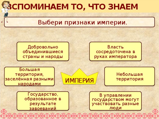 ВСПОМИНАЕМ ТО, ЧТО ЗНАЕМ Выбери признаки империи . Добровольно объединившиеся страны и народы Власть сосредоточена в руках императора Большая территория, заселённая разными народами Небольшая территория ИМПЕРИЯ Для выполнения задания необходимо воспользоваться встроенными средствами Microsoft PPT в режиме просмотра (инструмент «ПЕРО») Государство , образованное в результате завоеваний В управлении государством могут участвовать разные люди  