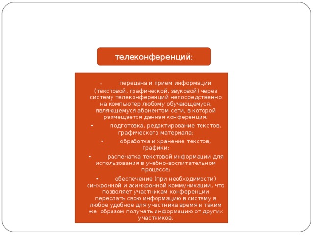 телеконференций: •  передача и прием информации (текстовой, графической, звуковой) через систему телеконференций непосредственно на компьютер любому обучающемуся, являющемуся абонентом сети, в которой размещается данная конференция; •  подготовка, редактирование текстов, графического материала; •  обработка и хранение текстов, графики; •  распечатка текстовой информации для использования в учебно-воспитательном процессе; •  обеспечение (при необходимости) синхронной и асинхронной коммуникации, что позволяет участникам конференции переслать свою информацию в систему в любое удобное для участника время и таким же образом получать информацию от других участников. 