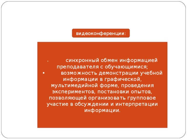 видеоконференции: •  синхронный обмен информацией преподавателя с обучающимися; •  возможность демонстрации учебной информации в графической, мультимедийной форме, проведения экспериментов, постановки опытов, позволяющей организовать групповое участие в обсуждении и интерпретации информации. 
