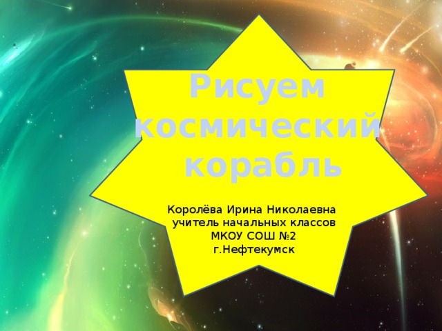 Рисуем космический корабль Королёва Ирина Николаевна учитель начальных классов МКОУ СОШ №2 г.Нефтекумск 
