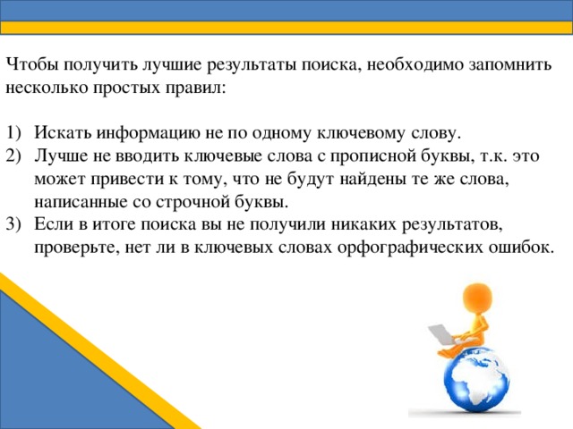 Чтобы получить лучшие результаты поиска, необходимо запомнить несколько простых правил: Искать информацию не по одному ключевому слову. Лучше не вводить ключевые слова с прописной буквы, т.к. это может привести к тому, что не будут найдены те же слова, написанные со строчной буквы. Если в итоге поиска вы не получили никаких результатов, проверьте, нет ли в ключевых словах орфографических ошибок. 