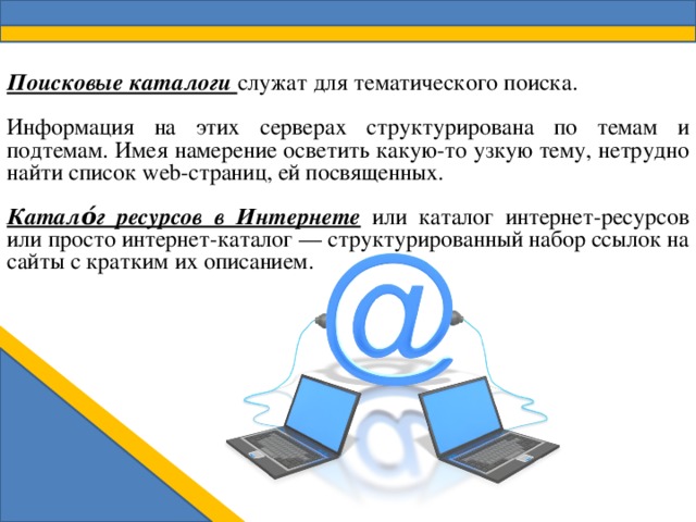Поисковые каталоги служат для тематического поиска. Информация на этих серверах структурирована по темам и подтемам. Имея намерение осветить какую-то узкую тему, нетрудно найти список web-страниц, ей посвященных. Катало́г ресурсов в Интернете  или каталог интернет-ресурсов или просто интернет-каталог — структурированный набор ссылок на сайты с кратким их описанием. 