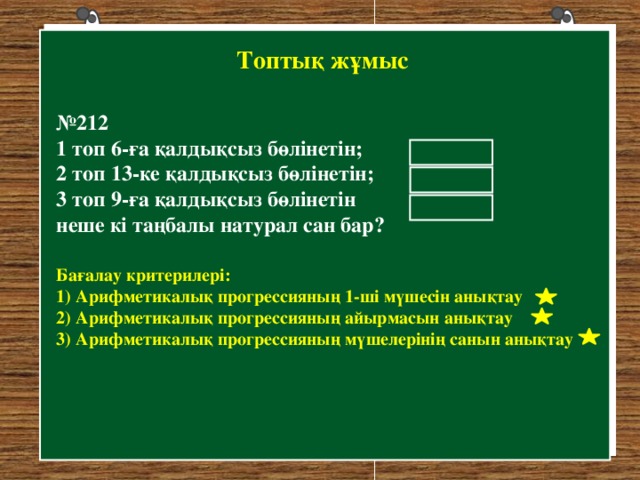 Топтық жұмыс № 212 1 топ 6-ға қалдықсыз бөлінетін; 2 топ 13-ке қалдықсыз бөлінетін; 3 топ 9-ға қалдықсыз бөлінетін неше кі таңбалы натурал сан бар? 15 7 10 Бағалау критерилері: 1) Арифметикалық прогрессияның 1-ші мүшесін анықтау 2) Арифметикалық прогрессияның айырмасын анықтау 3) Арифметикалық прогрессияның мүшелерінің санын анықтау 