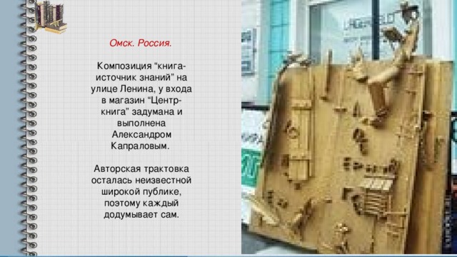 Омск. Россия. Композиция “книга-источник знаний” на улице Ленина, у входа в магазин “Центр-книга” задумана и выполнена Александром Капраловым. Авторская трактовка осталась неизвестной широкой публике, поэтому каждый додумывает сам. 