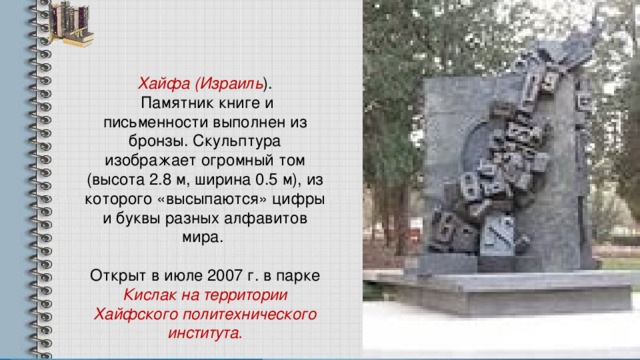 Хайфа (Израиль ).  Памятник книге и письменности выполнен из бронзы. Скульптура изображает огромный том (высота 2.8 м, ширина 0.5 м), из которого «высыпаются» цифры и буквы разных алфавитов мира. Открыт в июле 2007 г. в парке Кислак на территории Хайфского политехнического института. 