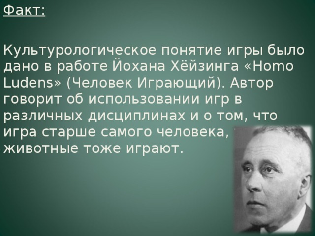 Факт: Культурологическое понятие игры было дано в работе Йохана Хёйзинга « Homo Ludens » (Человек Играющий). Автор говорит об использовании игр в различных дисциплинах и о том, что игра старше самого человека, так как животные тоже играют.