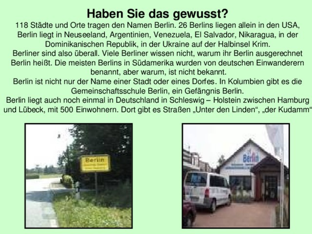 Haben Sie das gewusst? 118 Städte und Orte tragen den Namen Berlin. 26 Berlins liegen allein in den USA, Berlin liegt in Neuseeland, Argentinien, Venezuela, El Salvador, Nikaragua, in der Dominikanischen Republik, in der Ukraine auf der Halbinsel Krim. Berliner sind also überall. Viele Berliner wissen nicht, warum ihr Berlin ausgerechnet Berlin heißt. Die meisten Berlins in Südamerika wurden von deutschen Einwanderern  benannt, aber warum, ist nicht bekannt. Berlin ist nicht nur der Name einer Stadt oder eines Dorfes. In Kolumbien gibt es die Gemeinschaftsschule Berlin, ein Gefängnis Berlin. Berlin liegt auch noch einmal in Deutschland in Schleswig – Holstein zwischen Hamburg und Lübeck, mit 500 Einwohnern. Dort gibt es Straßen „Unter den Linden“, „der Kudamm“