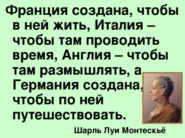 Франция создана, чтобы в ней жить, Италия – чтобы там проводить время, Англия – чтобы там размышлять, а Германия создана, чтобы по ней путешествовать.  Шарль Луи Монтескьё