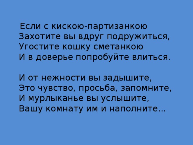  Если с кискою-партизанкою  Захотите вы вдруг подружиться,  Угостите кошку сметанкою  И в доверье попробуйте влиться.   И от нежности вы задышите,  Это чувство, просьба, запомните,  И мурлыканье вы услышите,  Вашу комнату им и наполните... 