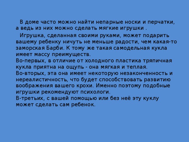  В доме часто можно найти непарные носки и перчатки, а ведь из них можно сделать мягкие игрушки .  Игрушка, сделанная своими руками, может подарить вашему ребенку ничуть не меньше радости, чем какая-то заморская Барби. К тому же такая самодельная кукла имеет массу преимуществ.   Во-первых, в отличие от холодного пластика тряпичная кукла приятна на ощупь - она мягкая и теплая.   Во-вторых, эта она имеет некоторую незаконченность и нереалистичность, что будет способствовать развитию воображения вашего крохи. Именно поэтому подобные игрушки рекомендуют психологи.   В-третьих, с вашей помощью или без неё эту куклу может сделать сам ребенок. 