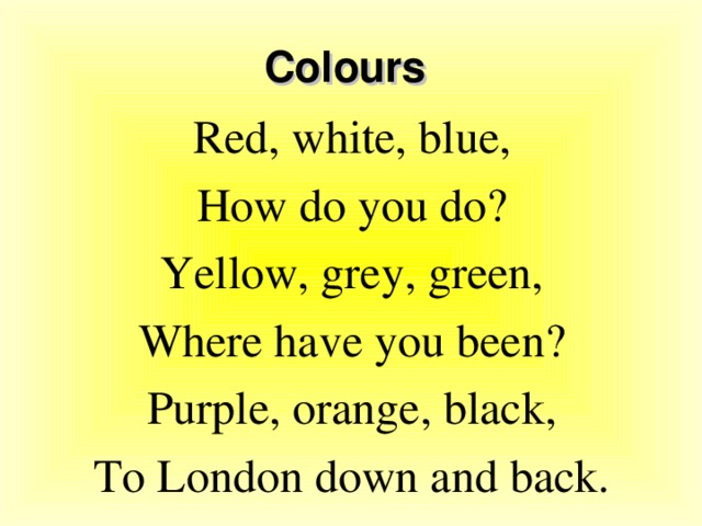 Colours Red, white, blue, How do you do? Yellow, grey, green, Where have you been? Purple, orange, black, To London down and back.
