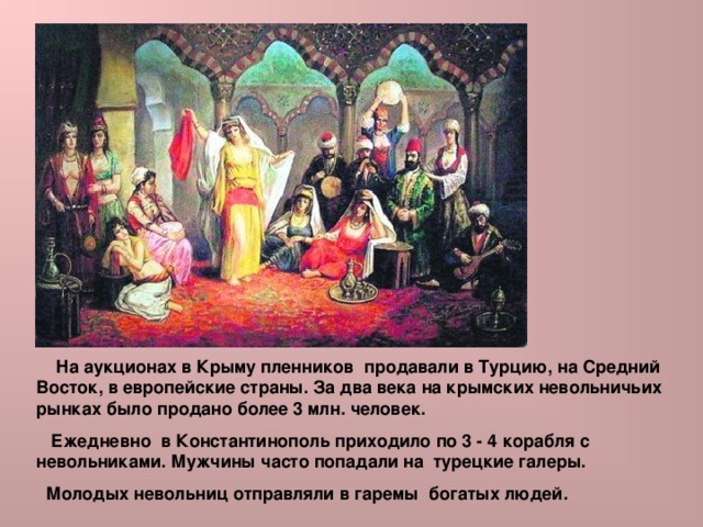  На аукционах в Крыму пленников продавали в Турцию, на Средний Восток, в европейские страны. За два века на крымских невольничьих рынках было продано более 3 млн. человек.  Ежедневно в Константинополь приходило по 3 - 4 корабля с невольниками. Мужчины часто попадали на турецкие галеры.  Молодых невольниц отправляли в гаремы богатых людей. 