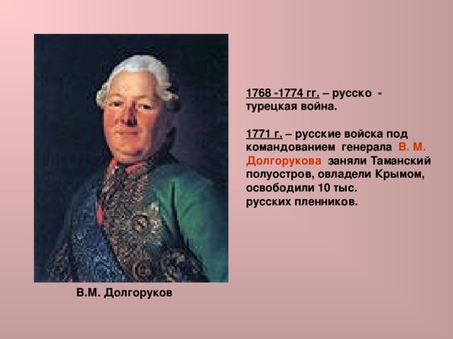 1768 -1774 гг. – русско - турецкая война.  1771 г. – русские войска под командованием генерала В. М. Долгорукова заняли Таманский полуостров, овладели Крымом, освободили 10 тыс. русских пленников.   В.М. Долгоруков 