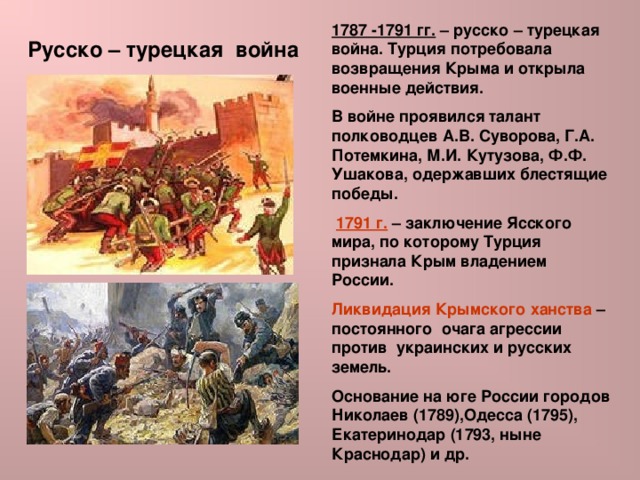 1787 -1791 гг. – русско – турецкая война. Турция потребовала возвращения Крыма и открыла военные действия. В войне проявился талант полководцев А.В. Суворова, Г.А. Потемкина, М.И. Кутузова, Ф.Ф. Ушакова, одержавших блестящие победы.  1791 г. – заключение Ясского мира, по которому Турция признала Крым владением России. Ликвидация Крымского ханства – постоянного очага агрессии против украинских и русских земель. Основание на юге России городов Николаев (1789),Одесса (1795), Екатеринодар (1793, ныне Краснодар) и др. Русско – турецкая война 