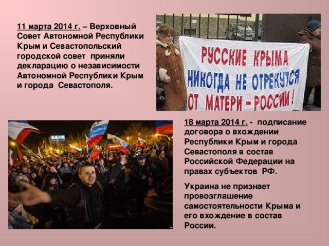 11 марта 2014 г. – Верховный Совет Автономной Республики Крым и Севастопольский городской совет приняли декларацию о независимости Автономной Республики Крым и города Севастополя. 18 марта 2014 г. - подписание договора о вхождении Республики Крым и города Севастополя в состав Российской Федерации на правах субъектов РФ. Украина не признает провозглашение самостоятельности Крыма и его вхождение в состав России. 