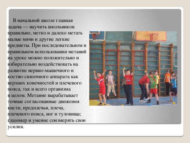  В начальной школе главная задача — научить школьников правильно, метко и далеко метать малые мячи и другие легкие предметы. При последовательном и правильном использовании метаний на уроке можно положительно и избирательно воздействовать на развитие нервно-мышечного и костно-связочного аппарата как верхних конечностей и плечевого пояса, так и всего организма в целом. Метание вырабатывает точные согласованные движения кисти, предплечья, плеча, плечевого пояса, ног и туловища; глазомер и умение соизмерять свои усилия.   