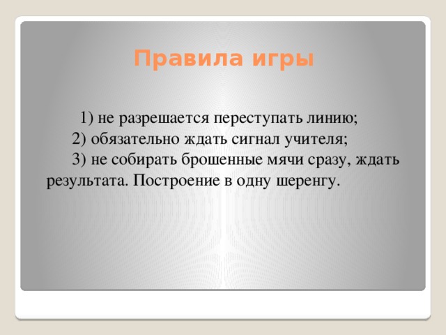 Правила игры         1) не разрешается переступать линию;        2) обязательно ждать сигнал учителя;        3) не собирать брошенные мячи сразу, ждать результата. Построение в одну шеренгу.   