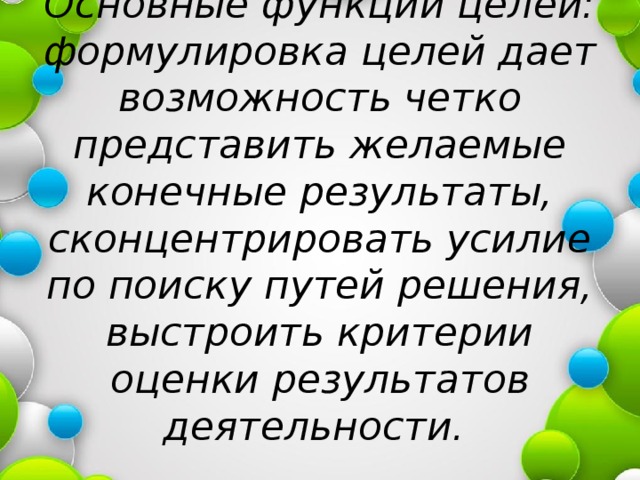 Основные функции целей: формулировка целей дает возможность четко представить желаемые конечные результаты, сконцентрировать усилие по поиску путей решения, выстроить критерии оценки результатов деятельности. 