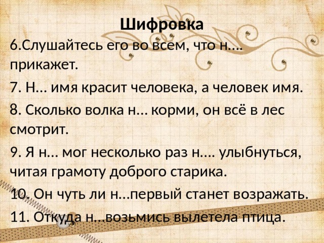 Шифровка 6.Слушайтесь его во всем, что н…. прикажет. 7. Н… имя красит человека, а человек имя. 8. Сколько волка н… корми, он всё в лес смотрит. 9. Я н… мог несколько раз н…. улыбнуться, читая грамоту доброго старика. 10. Он чуть ли н…первый станет возражать. 11. Откуда н…возьмись вылетела птица. 