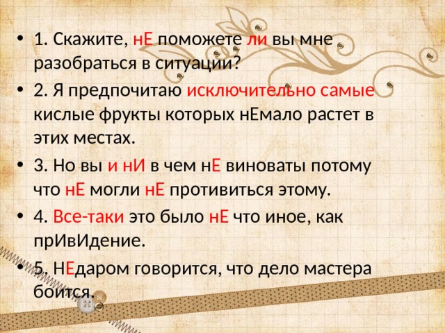 1. Скажите, нЕ поможете ли вы мне разобраться в ситуации? 2. Я предпочитаю исключительно самые кислые фрукты которых нЕмало растет в этих местах. 3. Но вы и нИ в чем н Е виноваты потому что нЕ могли нЕ противиться этому. 4. Все-таки это было нЕ что иное, как прИвИдение. 5. Н Е даром говорится, что дело мастера боится. 