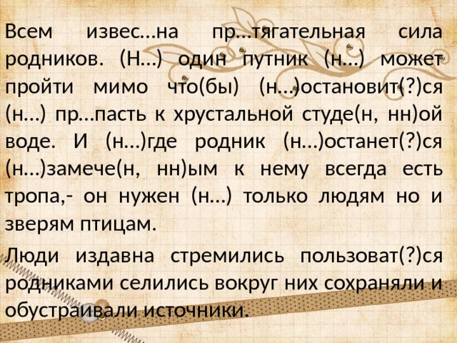 Всем извес…на пр…тягательная сила родников. (Н…) один путник (н…) может пройти мимо что(бы) (н…)остановит(?)ся (н…) пр…пасть к хрустальной студе(н, нн)ой воде. И (н…)где родник (н…)останет(?)ся (н…)замече(н, нн)ым к нему всегда есть тропа,- он нужен (н…) только людям но и зверям птицам. Люди издавна стремились пользоват(?)ся родниками селились вокруг них сохраняли и обустраивали источники. 