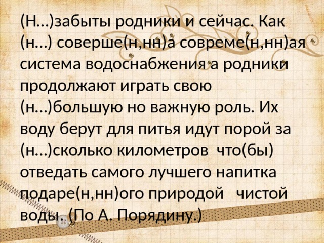 (Н…)забыты родники и сейчас. Как (н…) соверше(н,нн)а совреме(н,нн)ая система водоснабжения а родники продолжают играть свою (н…)большую но важную роль. Их воду берут для питья идут порой за (н…)сколько километров что(бы) отведать самого лучшего напитка подаре(н,нн)ого природой чистой воды. (По А. Порядину.) 