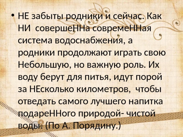 НЕ забыты родники и сейчас. Как НИ совершеННа совремеННая система водоснабжения, а родники продолжают играть свою Небольшую, но важную роль. Их воду берут для питья, идут порой за НЕсколько километров, чтобы отведать самого лучшего напитка подареННого природой- чистой воды. (По А. Порядину.) 